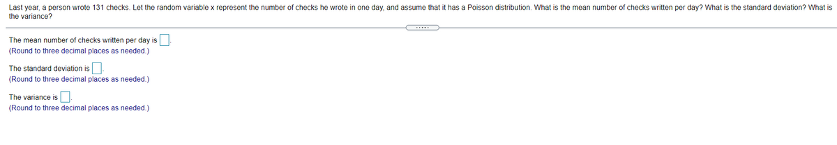 Last year, a person wrote 131 checks. Let the random variable x represent the number of checks he wrote in one day, and assume that it has a Poisson distribution. What is the mean number of checks written per day? What is the standard deviation? What is
the variance?
.....
The mean number of checks written per day is
(Round to three decimal places as needed.)
The standard deviation is
(Round to three decimal places as needed.)
The variance is
(Round to three decimal places as needed.)
