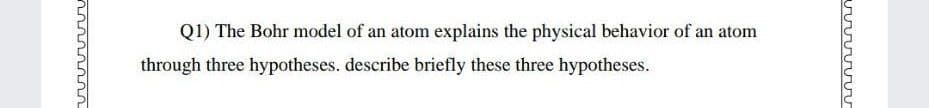 Q1) The Bohr model of an atom explains the physical behavior of an atom
through three hypotheses. describe briefly these three hypotheses.
