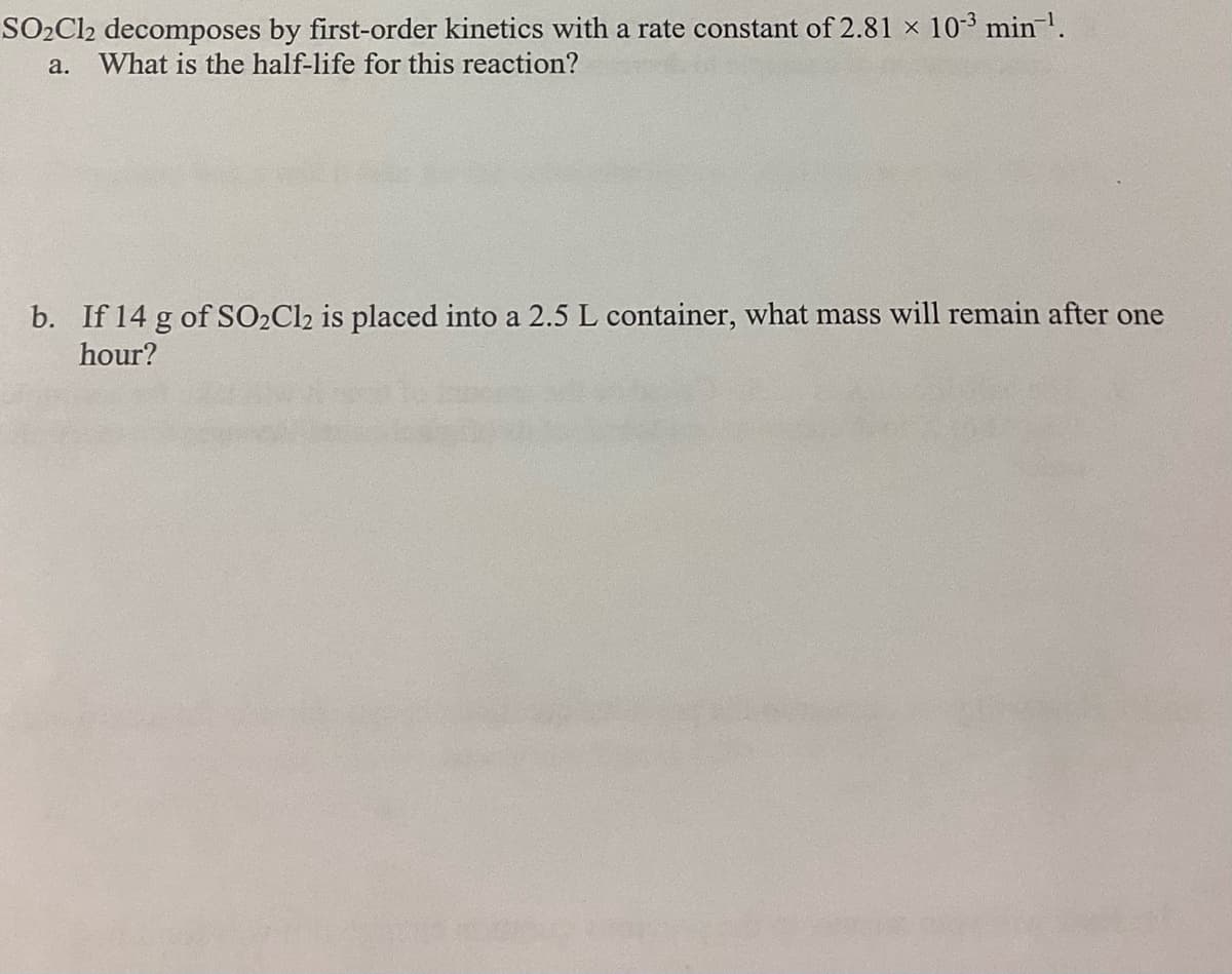 SO₂Cl2 decomposes by first-order kinetics with a rate constant of 2.81 × 10-3 min ¹.
X
a. What is the half-life for this reaction?
b. If 14 g of SO2Cl2 is placed into a 2.5 L container, what mass will remain after one
hour?