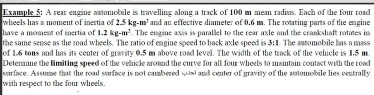 Example 5: A rear engine automobile is travelling along a track of 100 m mean radius. Each of the four road
wheels has a moment of inertia of 2.5 kg-m² and an effective diameter of 0.6 m. The rotating parts of the engine
have a moment of inertia of 1.2 kg-m?. The engine axis is parallel to the rear axle and the crankshaft rotates in
the same sense as the road wheels. The ratio of engine speed to back axle speed is 3:1. The automobile has a mass
of 1.6 tons and has its center of gravity 0.5 m above road level. The width of the track of the velhicle is 1.5 m.
Determine the limiting speed of the vehicle around the curve for all four wheels to maintain contact with the road
surface. Assume that the road surface is not cambered al and center of gravity of the automobile lies centrally
with respect to the four wheels.
