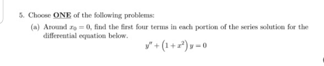 5. Choose ONE of the following problems:
(a) Around ro = 0, find the first four terms in each portion of the series solution for the
differential equation below.
y" + (1 + z*) v = 0
