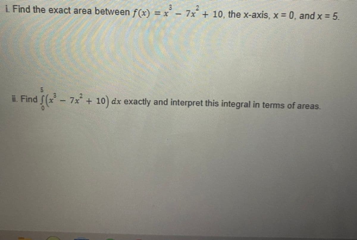 i. Find the exact area between f(x) = x
3.
7x + 10, the x-axis, x 0, and x 5.
ii. Find S(x-7x + 10) dx exactly and interpret this integral in terms of areas.
