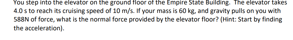 You step into the elevator on the ground floor of the Empire State Building. The elevator takes
4.0 s to reach its cruising speed of 10 m/s. If your mass is 60 kg, and gravity pulls on you with
588N of force, what is the normal force provided by the elevator floor? (Hint: Start by finding
the acceleration).
