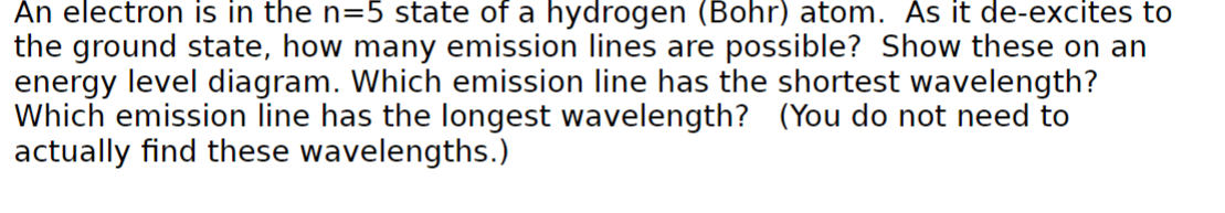 An electron is in the n=5 state of a hydrogen (Bohr) atom. As it de-excites to
the ground state, how many emission lines are possible? Show these on an
energy level diagram. Which emission line has the shortest wavelength?
Which emission line has the longest wavelength? (You do not need to
actually find these wavelengths.)