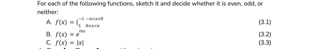 For each of the following functions, sketch it and decide whether it is even, odd, or
neither:
-1 -π<x<0
0<x<π
A. f(x) = {₁¹
inx
B. f(x) = e
C. f(x)
|x|
(3.1)
(3.2)
(3.3)