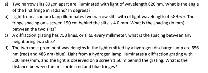 a) Two narrow slits 80 μm apart are illuminated with light of wavelength 620 nm. What is the angle
of the first fringe in radians? In degrees?
b)
Light from a sodium lamp illuminates two narrow slits with of light wavelength of 589nm. The
fringe spacing on a screen 150 cm behind the slits is 4.0 mm. What is the spacing (in mm)
between the two slits?
c)
A diffraction grating has 750 lines, or slits, every millimeter, what is the spacing between any
neighboring two slits?
d)
The two most prominent wavelengths in the light emitted by a hydrogen discharge lamp are 656
nm (red) and 486 nm (blue). Light from a hydrogen lamp illuminates a diffraction grating with
500 lines/mm, and the light is observed on a screen 1.50 m behind the grating. What is the
distance between the first-order red and blue fringes?