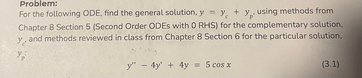 **Problem:**

For the following ODE, find the general solution, \( y = y_c + y_p \), using methods from Chapter 8 Section 5 (Second Order ODEs with 0 RHS) for the complementary solution, \( y_c \), and methods reviewed in class from Chapter 8 Section 6 for the particular solution, \( y_p \):

\[ y'' - 4y' + 4y = 5 \cos x \hspace{0.5cm} (3.1) \]