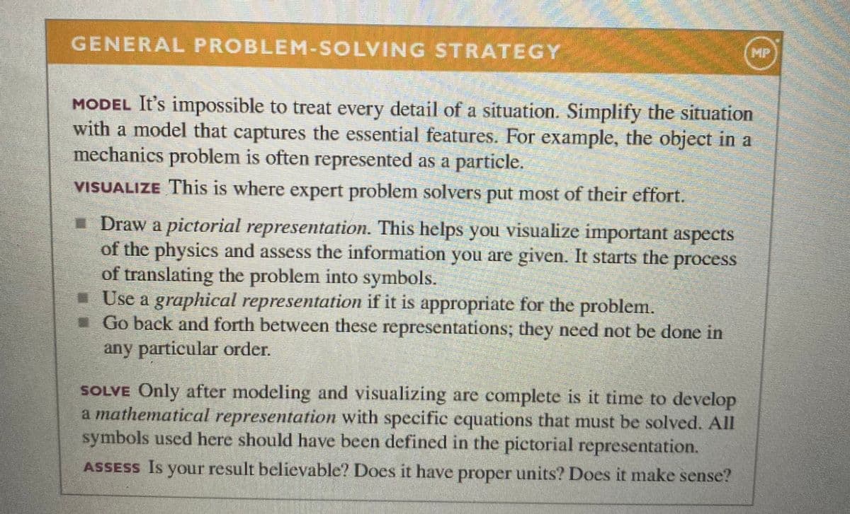 GENERAL PROBLEM-SOLVING STRATEGY
MP
MODEL It's impossible to treat every detail of a situation. Simplify the situation
with a model that captures the essential features. For example, the object in a
mechanics problem is often represented as a particle.
VISUALIZE This is where expert problem solvers put most of their effort.
- Draw a pictorial representation. This helps you visualize important aspects
of the physics and assess the information you are given. It starts the process
of translating the problem into symbols.
- Use a graphical representation if it is appropriate for the problem.
- Go back and forth between these representations; they need not be done in
any particular order.
SOLVE Only after modeling and visualizing are complete is it time to develop
a mathematical representation with specific equations that must be solved. All
symbols used here should have been defined in the pictorial representation.
ASSESS Is your result believable? Does it have proper units? Does it make sense?
