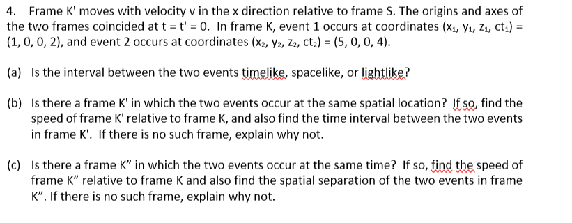 4. Frame K' moves with velocity v in the x direction relative to frame S. The origins and axes of
the two frames coincided at t = t' = 0. In frame K, event 1 occurs at coordinates (X₁, V₁, Z₁, Ct₁) =
(1, 0, 0, 2), and event 2 occurs at coordinates (x2, V2, Z2, ct₂) = (5, 0, 0, 4).
(a) Is the interval between the two events timelike, spacelike, or lightlike?
(b) Is there a frame K' in which the two events occur at the same spatial location? If so, find the
speed of frame K' relative to frame K, and also find the time interval between the two events
in frame K'. If there is no such frame, explain why not.
(c) Is there a frame K" in which the two events occur at the same time? If so, find the speed of
frame K" relative to frame K and also find the spatial separation of the two events in frame
K". If there is no such frame, explain why not.