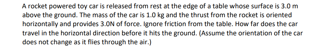 A rocket powered toy car is released from rest at the edge of a table whose surface is 3.0 m
above the ground. The mass of the car is 1.0 kg and the thrust from the rocket is oriented
horizontally and provides 3.0N of force. Ignore friction from the table. How far does the car
travel in the horizontal direction before it hits the ground. (Assume the orientation of the car
does not change as it flies through the air.)
