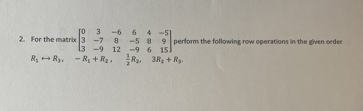 ГО
2. For the matrix 3
R₁ R3,
3
-7
-9
L3
- R₁ + R₂,
-6
8
12
6 4 -57
-5 8
-9 6
R2,
9 perform the following row operations in the given order
15.
3R₂ + R3.