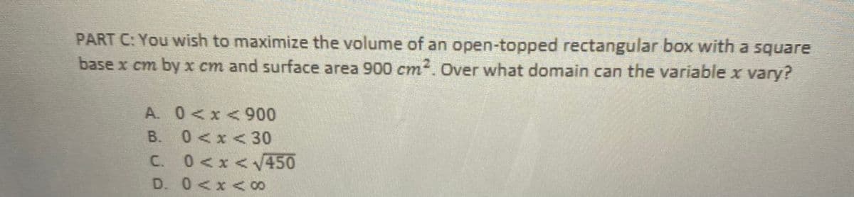 PART C: You wish to maximize the volume of an open-topped rectangular box with a square
base x cm by x cm and surface area 900 cm2. Over what domain can the variable x vary?
A. 0<x< 900
B. 0<x<30
C. 0<x<V450
D. 0<x <8
