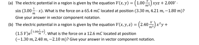 (a) The electric potential in a region is given by the equation V(x, y) = (1.00) xyz +2.00v.
sin (3.00-x). What is the force on a 65.4 mC located at position (3.30 m, 4.21 m,-1.80 m)?
Give your answer in vector component notation.
(b) The electric potential in a region is given by the equation V(x, y, z) = (2.40)x²y +
(1.5 V)e (1.002). What is the force on a 12.6 mC located at position
(-1.30 m, 2.48 m,-2.10 m)? Give your answer in vector component notation.