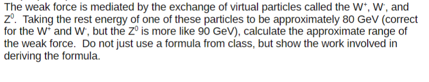 The weak force is mediated by the exchange of virtual particles called the W+, W, and
Zº. Taking the rest energy of one of these particles to be approximately 80 GeV (correct
for the W* and W, but the Zº is more like 90 GeV), calculate the approximate range of
the weak force. Do not just use a formula from class, but show the work involved in
deriving the formula.