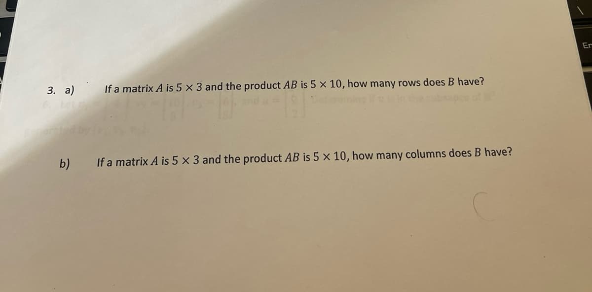 3. a)
b)
If a matrix A is 5 x 3 and the product AB is 5 x 10, how many rows does B have?
If a matrix A is 5 x 3 and the product AB is 5 x 10, how many columns does B have?
Er