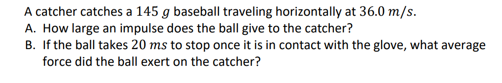 A catcher catches a 145 g baseball traveling horizontally at 36.0 m/s.
A. How large an impulse does the ball give to the catcher?
B. If the ball takes 20 ms to stop once it is in contact with the glove, what average
force did the ball exert on the catcher?
