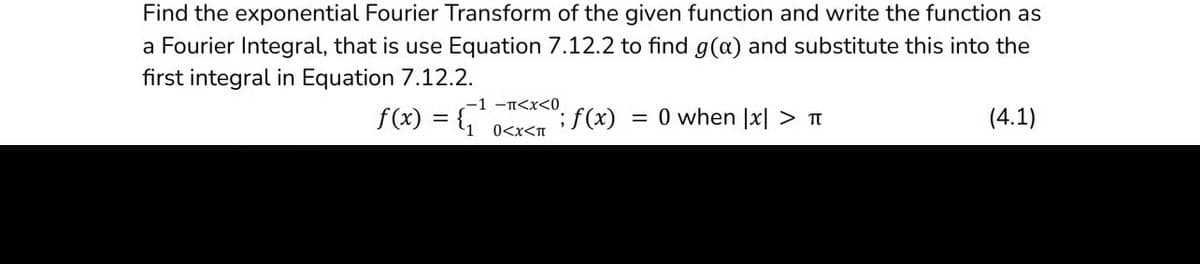 Find the exponential Fourier Transform of the given function and write the function as
a Fourier Integral, that is use Equation 7.12.2 to find g(x) and substitute this into the
first integral in Equation 7.12.2.
f(x) = {₁¹
-1 -π<x<0
0<x<T
; f(x) = 0 when |x| > T
(4.1)