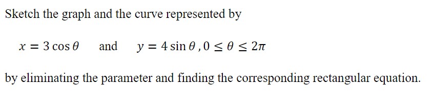 Sketch the graph and the curve represented by
x = 3 cos 0
and
y = 4 sin 0 ,0<o< 2n
by eliminating the parameter and finding the corresponding rectangular equation.
