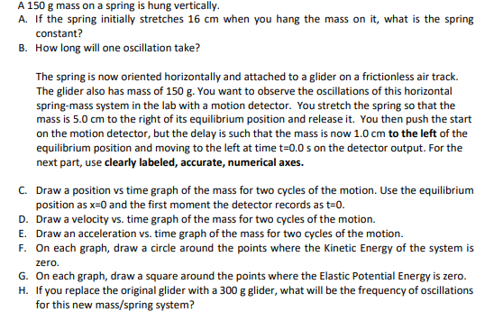 A 150 g mass on a spring is hung vertically.
A. If the spring initially stretches 16 cm when you hang the mass on it, what is the spring
constant?
B. How long will one oscillation take?
The spring is now oriented horizontally and attached to a glider on a frictionless air track.
The glider also has mass of 150 g. You want to observe the oscillations of this horizontal
spring-mass system in the lab with a motion detector. You stretch the spring so that the
mass is 5.0 cm to the right of its equilibrium position and release it. You then push the start
on the motion detector, but the delay is such that the mass is now 1.0 cm to the left of the
equilibrium position and moving to the left at time t=0.0 s on the detector output. For the
next part, use clearly labeled, accurate, numerical axes.
C. Draw a position vs time graph of the mass for two cycles of the motion. Use the equilibrium
position as x=0 and the first moment the detector records as t=0.
D. Draw a velocity vs. time graph of the mass for two cycles of the motion.
E. Draw an acceleration vs. time graph of the mass for two cycles of the motion.
F. On each graph, draw a circle around the points where the Kinetic Energy of the system is
zero.
G. On each graph, draw a square around the points where the Elastic Potential Energy is zero.
H. If you replace the original glider with a 300 g glider, what will be the frequency of oscillations
for this new mass/spring system?
