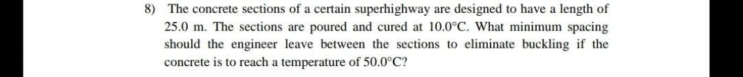 8) The concrete sections of a certain superhighway are designed to have a length of
25.0 m. The sections are poured and cured at 10.0°C. What minimum spacing
should the engineer leave between the sections to eliminate buckling if the
concrete is to reach a temperature of 50.0°C?
