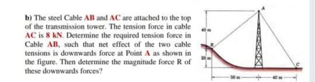 b) The steel Cable AB and AC are attached to the top
of the transmission tower. The tension force in cable
40 m
AC is 8 kN. Determine the required tension force in
Cable AB, such that net effect of the two cable
tensions is downwards force at Point A as shown in
20m
the figure. Then determine the magnitude force R of
these downwards forces?
00 m
