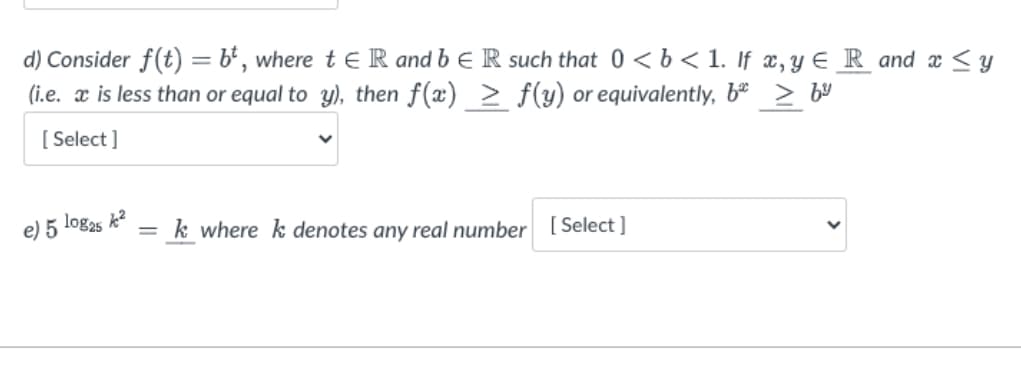 d) Consider f(t) = bt, where t&R and b ER such that 0 < b < 1. If x, y eR and x ≤ y
(i.e. ax is less than or equal to y), then f(x) ≥ f(y) or equivalently, b* > bº
[Select]
e) 5 log25 k²
=
k where k denotes any real number [Select]