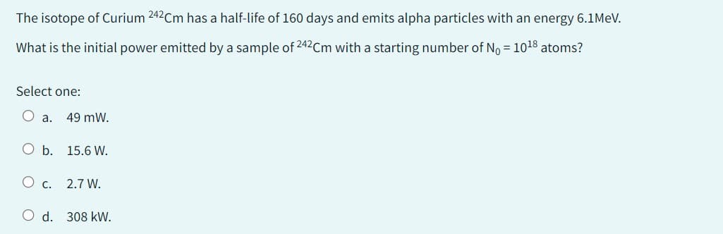 The isotope of Curium 242Cm has a half-life of 160 days and emits alpha particles with an energy 6.1 MeV.
What is the initial power emitted by a sample of 242 Cm with a starting number of No = 10¹8 atoms?
Select one:
a. 49 mW.
O b. 15.6 W.
O c.
O d. 308 kW.
2.7 W.