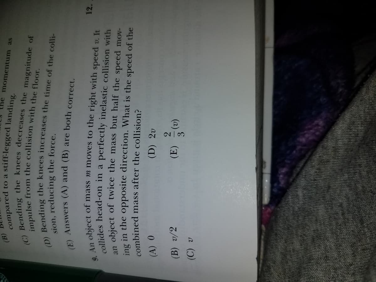 (B)
compared
stiff-legged landing.
to a
he momentum as
sion, reducing the force.
n object of mass m moves to the right with speed v. It
12.
object of twice the mass but half the speed mov-
ing in the opposite direction. What is the speed of the
combined mass after the collision?
an
(D) 2v
(B) v/2
(E)
(2).
