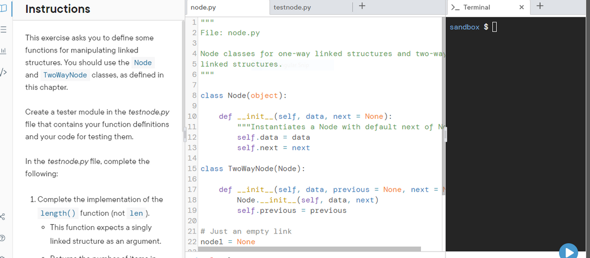 3
bil
/>
Instructions
This exercise asks you to define some
functions for manipulating linked
structures. You should use the Node
and TwoWayNode classes, as defined in
this chapter.
Create a tester module in the testnode.py
file that contains your function definitions
and your code for testing them.
In the testnode.py file, complete the
following:
1. Complete the implementation of the
length() function (not len).
o This function expects a singly
linked structure as an argument.
H
node.py
1
2 File: node.py
3
|| || ||
testnode.py
4 Node classes for one-way linked structures and two-way
5 linked structures.ngular Snip
6 """
7
8 class Node(object):
9
10
11
12
13
14
15 class TwoWayNode (Node):
16
def __init__(self, data, next = None):
"""Instantiates a Node with default next of No
+
self.data data
self.next = next
17
18
19
20
21 # Just an empty link
22 node1 = None
def __init__(self, data, previous = None, next =
Node. __init__(self, data, next)
self.previous = previous
>_ Terminal
sandbox $
X
+