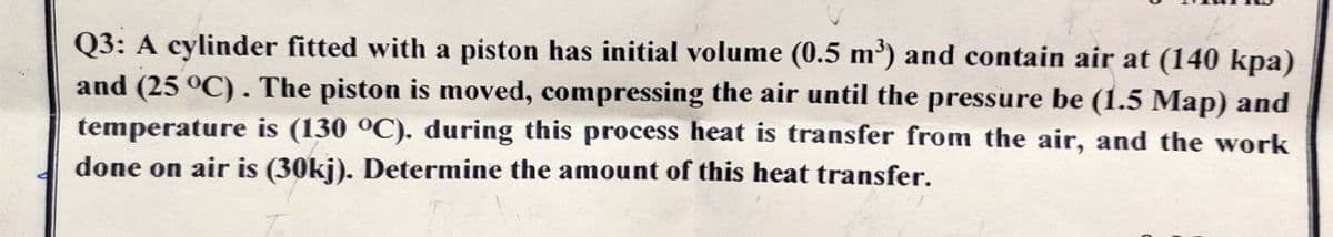 Q3: A cylinder fitted with a piston has initial volume (0.5 m') and contain air at (140 kpa)
and (25 °C). The piston is moved, compressing the air until the pressure be (1.5 Map) and
temperature is (130 °C). during this process heat is transfer from the air, and the work
done on air is (30kj). Determine the amount of this heat transfer.
