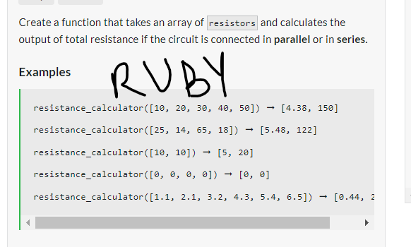 Create a function that takes an array of resistors and calculates the
output of total resistance if the circuit is connected in parallel or in series.
RUBY
Examples
resistance_calculator
([10, 20, 30, 40, 50])
resistance_calculator
([25, 14, 65, 18]) [5.48, 122]
resistance_calculator
([10, 10])
[5, 20]
resistance_calculator
([0, 0, 0, 0]) [0, 0]
resistance_calculator ([1.1, 2.1, 3.2, 4.3, 5.4, 6.5])
→
→
[4.38, 150]
[0.44, 2