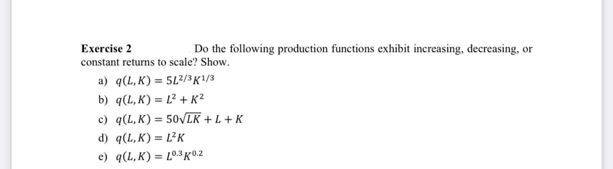 Exercise 2
Do the following production functions exhibit increasing, decreasing, or
constant returns to scale? Show.
a) q(L,K) = 5L²/3 K1/3
b) q(L,K) = L² + K²
c) q(L,K) = 50√LK + L + K
d) q(L,K) = L²K
e) q(L,K) = L0.3 K0.2