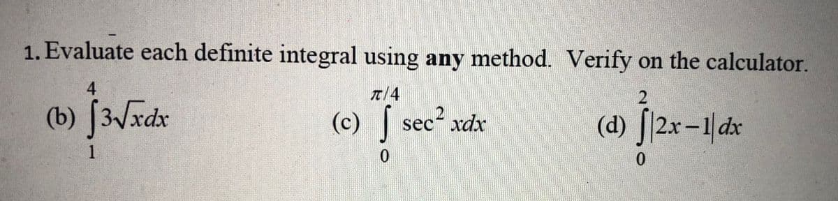 ### Evaluating Definite Integrals

#### Problem Statement
Evaluate each definite integral using any method. Verify on the calculator.

#### Definite Integrals to Evaluate:
(b) \[ \int_{1}^{4} 3\sqrt{x} \, dx \]

(c) \[ \int_{0}^{\pi/4} \sec^2{x} \, dx \]

(d) \[ \int_{0}^{2} |2x - 1| \, dx \]

#### Explanation:

**Integral (b):** 
You need to find the definite integral of \(3\sqrt{x}\) from 1 to 4.

**Integral (c):** 
You need to find the definite integral of \(\sec^2{x}\) from 0 to \(\pi/4\).

**Integral (d):** 
You need to find the definite integral of \(|2x - 1|\) from 0 to 2, which involves evaluating the absolute value function in the given interval.

#### Verification:
After solving each integral using any preferred method (e.g., substitution, integration by parts, fundamental theorem of calculus, etc.), verify your results using a graphing calculator or an integral calculator for accuracy.