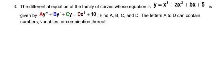 3. The differential equation of the family of curves whose equation is y = x' + ax? +bx+5
given by Ay"+By'+Cy Dx'+10. Find A, B, C, and D. The letters A to D can contain
is
numbers, variables, or combination thereof.
