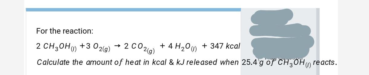 For the reaction:
2 CH3OH) +3 02(g)
(1)
→ 2 CO2 + 4 H20u)
+ 4 H200 + 347 kcal
Calculate the amount of heat in kcal & kJ released when 25.4 g of CH,OH reacts.
