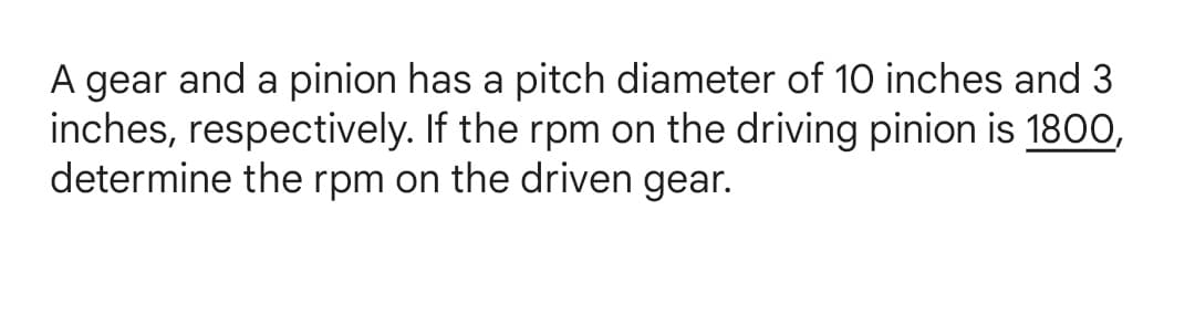 A gear and a pinion has a pitch diameter of 10 inches and 3
inches, respectively. If the rpm on the driving pinion is 1800,
determine the rpm on the driven gear.
