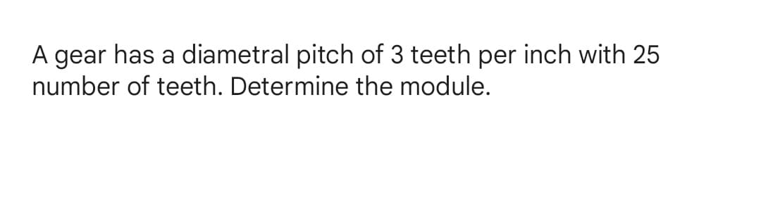 A gear has a diametral pitch of 3 teeth per inch with 25
number of teeth. Determine the module.
