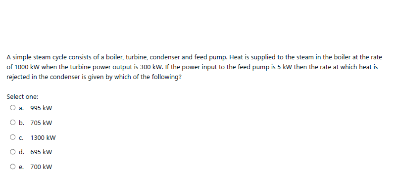 A simple steam cycle consists of a boiler, turbine, condenser and feed pump. Heat is supplied to the steam in the boiler at the rate
of 1000 kw when the turbine power output is 300 kw. If the power input to the feed pump is 5 kw then the rate at which heat is
rejected in the condenser is given by which of the following?
Select one:
O a. 995 kw
O b. 705 kW
O. 1300 kw
O d. 695 kW
O e. 700 kW
