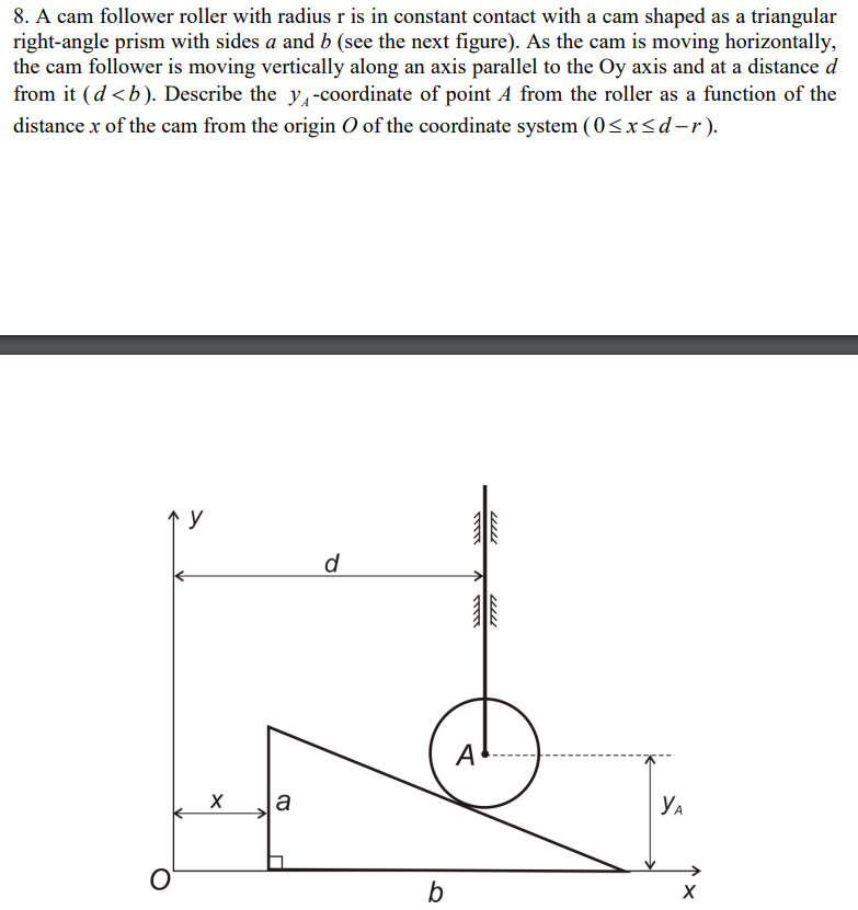 8. A cam follower roller with radius r is in constant contact with a cam shaped as a triangular
right-angle prism with sides a and b (see the next figure). As the cam is moving horizontally,
the cam follower is moving vertically along an axis parallel to the Oy axis and at a distance d
from it (d <b). Describe the y,-coordinate of point A from the roller as a function of the
distance x of the cam from the origin O of the coordinate system (0<x<d-r).
d
A
a
YA
