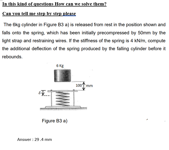 In this kind of questions How can we solve them?
Can you tell me step by step please
The 6kg cylinder in Figure B3 a) is released from rest in the position shown and
falls onto the spring, which has been initially precompressed by 50mm by the
light strap and restraining wires. If the stiffness of the spring is 4 kN/m, compute
the additional deflection of the spring produced by the falling cylinder before it
rebounds.
6 Kg
100T mm
Figure B3 a)
Answer : 29 .4 mm
