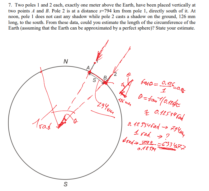 7. Two poles 1 and 2 each, exactly one meter above the Earth, have been placed vertically at
two points A and B. Pole 2 is at a distance s=794 km from pole 1, directly south of it. At
noon, pole 1 does not cast any shadow while pole 2 casts a shadow on the ground, 126 mm
long, to the south. From these data, could you estimate the length of the circumference of the
Earth (assuming that the Earth can be approximated by a perfect sphere)? State your estimate.
N
baue= 0.126
1
Trad
0. 12 534Sad →
1 rad >?
0,12 SM
の
