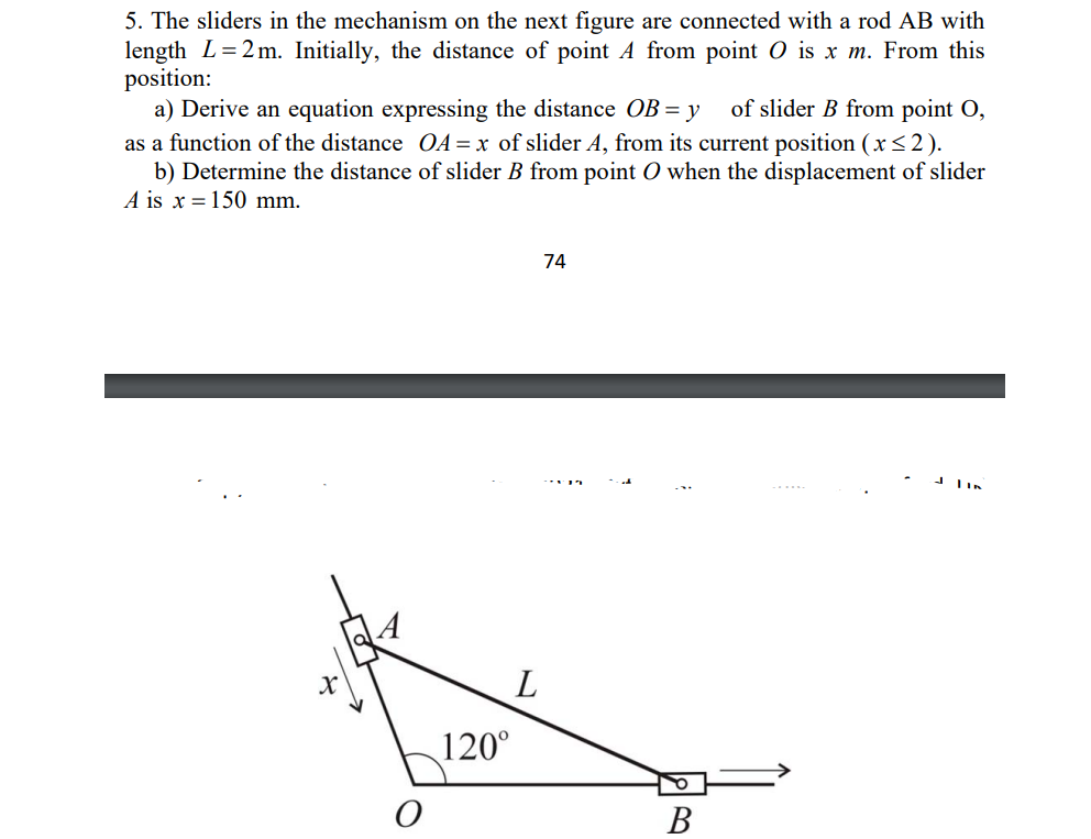 5. The sliders in the mechanism on the next figure are connected with a rod AB with
length L=2 m. Initially, the distance of point A from point 0 is x m. From this
position:
a) Derive an equation expressing the distance OB = y
as a function of the distance OA= x of slider A, from its current position (x<2).
b) Determine the distance of slider B from point O when the displacement of slider
A is x = 150 mm.
of slider B from point O,
74
120°
В
