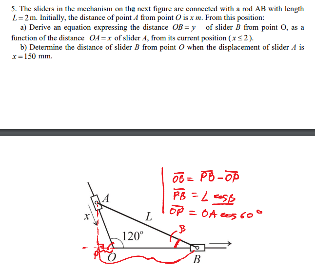 5. The sliders in the mechanism on the next figure are connected with a rod AB with length
L=2m. Initially, the distance of point A from point O is x m. From this position:
a) Derive an equation expressing the distance OB = y of slider B from point O, as a
function of the distance OA=x of slider A, from its current position (x<2).
b) Determine the distance of slider B from point O when the displacement of slider A is
x=150 mm.
OB = PB - OP
PB-OP
A
OP = OA ees 60°
L
120°
В
