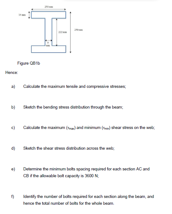 Hence:
a)
b)
c)
d)
e)
f)
14 mm
Figure QB1b
250mm
9
222 mm
250 mm
Calculate the maximum tensile and compressive stresses;
Sketch the bending stress distribution through the beam;
Calculate the maximum (max) and minimum (min) shear stress on the web;
Sketch the shear stress distribution across the web;
Determine the minimum bolts spacing required for each section AC and
CB if the allowable bolt capacity is 3600 N;
Identify the number of bolts required for each section along the beam, and
hence the total number of bolts for the whole beam.