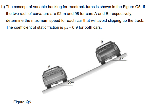 b) The concept of variable banking for racetrack turns is shown in the Figure Q5. If
the two radii of curvature are 92 m and 98 for cars A and B, respectively,
determine the maximum speed for each car that will avoid slipping up the track.
The coefficient of static friction is us = 0.9 for both cars.
B
270
A
220
Figure Q5
