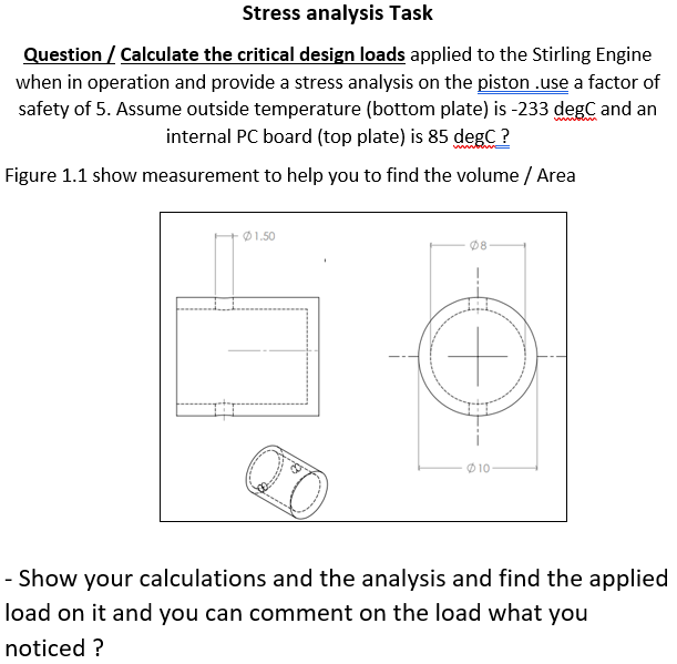 Stress analysis Task
Question / Calculate the critical design loads applied to the Stirling Engine
when in operation and provide a stress analysis on the piston .use a factor of
safety of 5. Assume outside temperature (bottom plate) is -233 degC and an
internal PC board (top plate) is 85 degC ?
Figure 1.1 show measurement to help you to find the volume / Area
Ø1.50
08
O10
- Show your calculations and the analysis and find the applied
load on it and you can comment on the load what you
noticed ?
