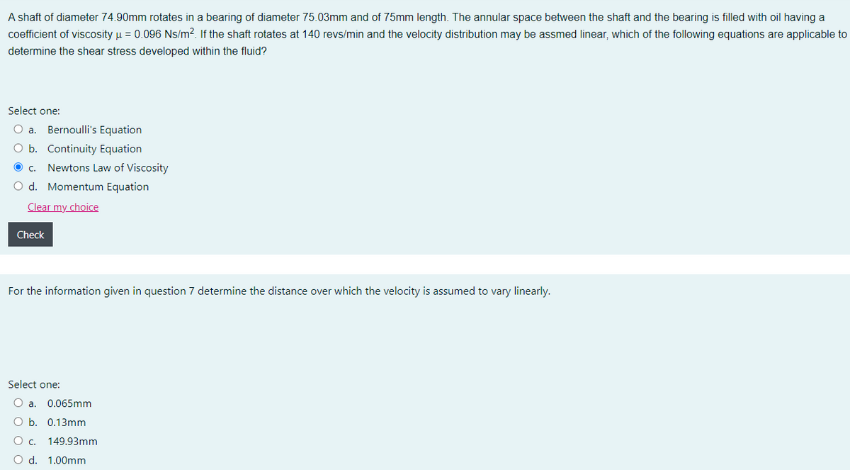 A shaft of diameter 74.90mm rotates in a bearing of diameter 75.03mm and of 75mm length. The annular space between the shaft and the bearing is filled with oil having a
coefficient of viscosity u = 0.096 Ns/m?. If the shaft rotates at 140 revs/min and the velocity distribution may be assmed linear, which of the following equations are applicable to
determine the shear stress developed within the fluid?
Select one:
O a.
Bernoulli's Equation
O b. Continuity Equation
Oc.
Newtons Law of Viscosity
O d. Momentum Equation
Clear my choice
Check
For the information given in question 7 determine the distance over which the velocity is assumed to vary linearly.
Select one:
O a.
0.065mm
O b. 0.13mm
Oc.
149.93mm
O d. 1.00mm
