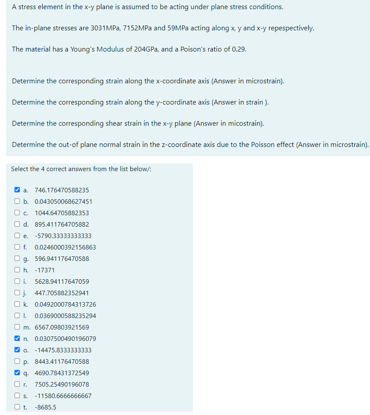 A stress element in the x-y plane is assumed to be acting under plane stress conditions.
The in-plane stresses are 3031 MPa, 7152MPa and 59MPa acting along x, y and x-y repespectively.
The material has a Young's Modulus of 204GPa, and a Poison's ratio of 0.29.
Determine the corresponding strain along the x-coordinate axis (Answer in microstrain).
Determine the corresponding strain along the y-coordinate axis (Answer in strain).
Determine the corresponding shear strain in the x-y plane (Answer in micostrain).
Determine the out-of plane normal strain in the z-coordinate axis due to the Poisson effect (Answer in microstrain).
Select the 4 correct answers from the list below/:
✔a. 746.176470588235
b. 0.043050068627451
O c. 1044.64705882353
d. 895.411764705882
e. -5790.33333333333
f. 0.0246000392156863
g. 596.941176470588
h. -17371
Oi. 5628.94117647059
Oj. 447.705882352941
Ok. 0.0492000784313726
I. 0.0369000588235294
m. 6567.09803921569
n. 0.0307500490196079
✓o. -14475.8333333333
p. 8443.41176470588
q. 4690.78431372549
r. 7505.25490196078
O s. -11580.6666666667
O t. -8685.5