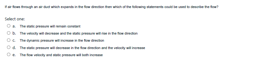 If air flows through an air duct which expands in the flow direction then which of the following statements could be used to describe the flow?
Select one:
a. The static pressure will remain constant
b. The velocity will decrease and the static pressure will rise in the flow direction
c. The dynamic pressure will increase in the flow direction
d. The static pressure will decrease in the flow direction and the velocity will increase
е.
The flow velocity and static pressure will both increase
