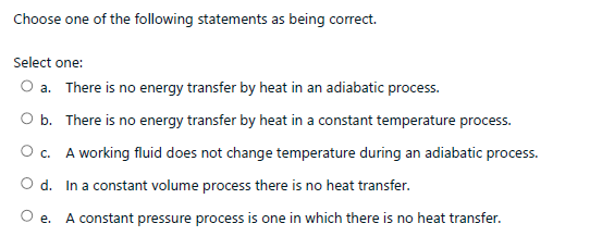 Choose one of the following statements as being correct.
Select one:
O a. There is no energy transfer by heat in an adiabatic process.
O b. There is no energy transfer by heat in a constant temperature process.
O c. A working fluid does not change temperature during an adiabatic process.
O d. In a constant volume process there is no heat transfer.
Oe.
A constant pressure process is one in which there is no heat transfer.
